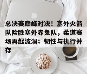 开云网址登录入口 -关于总决赛巅峰对决！塞外火箭队险胜塞外赤兔队，柔道赛场再起波澜；韧性与执行并存的信息