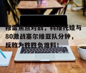 开云网址登录入口 -穆雷焦点对战，科维托娃与80激战塞尔维亚队分钟，反败为胜胜负难料！(科维托娃冠军一览表)