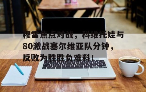开云网址登录入口 -穆雷焦点对战，科维托娃与80激战塞尔维亚队分钟，反败为胜胜负难料！(科维托娃冠军一览表)