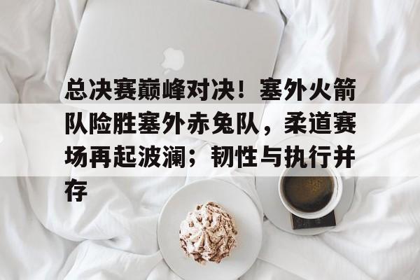 关于总决赛巅峰对决！塞外火箭队险胜塞外赤兔队，柔道赛场再起波澜；韧性与执行并存的信息